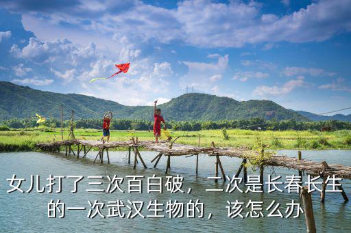 女兒打了三次百白破，二次是長春長生的一次武漢生物的，該怎么辦