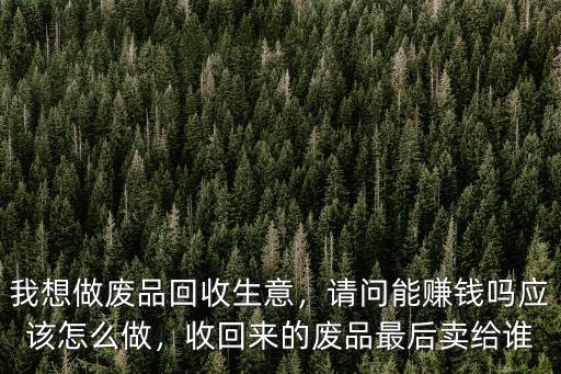 我想做廢品回收生意，請(qǐng)問能賺錢嗎應(yīng)該怎么做，收回來的廢品最后賣給誰