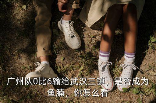 廣州隊0比6輸給武漢三鎮，是否成為魚腩，你怎么看