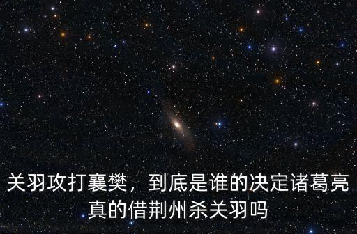 關羽攻打襄樊，到底是誰的決定諸葛亮真的借荊州殺關羽嗎