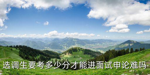 河北選調(diào)生考多少分能進(jìn)面試,選調(diào)生要考多少分才能進(jìn)面試