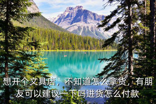 想開個文具店，不知道怎么拿貨，有朋友可以建議一下嗎進貨怎么付款
