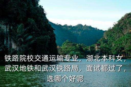 鐵路院校交通運輸專業，湖北本科女，武漢地鐵和武漢鐵路局，面試都過了，選哪個好呢