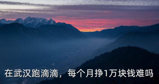 在武漢跑滴滴，每個月掙1萬塊錢難嗎