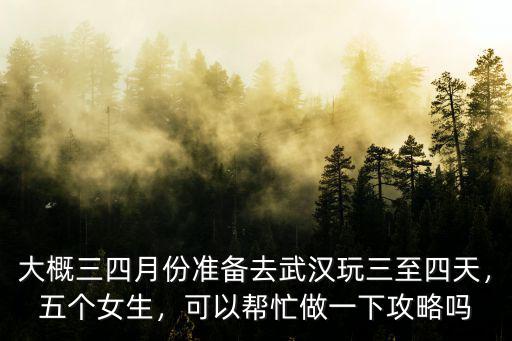 大概三四月份準備去武漢玩三至四天，五個女生，可以幫忙做一下攻略嗎