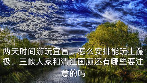 兩天時間游玩宜昌，怎么安排能玩上蹦極、三峽人家和清江畫廊還有哪些要注意的嗎