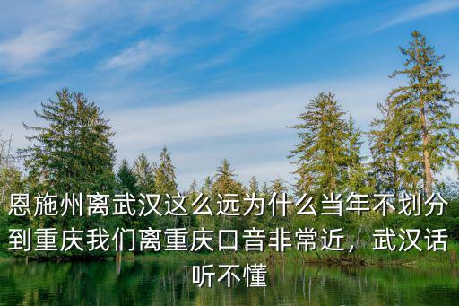 恩施州離武漢這么遠為什么當年不劃分到重慶我們離重慶口音非常近，武漢話聽不懂