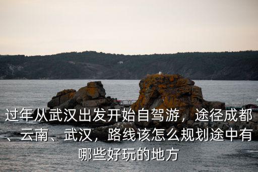 過年從武漢出發(fā)開始自駕游，途徑成都、云南、武漢，路線該怎么規(guī)劃途中有哪些好玩的地方