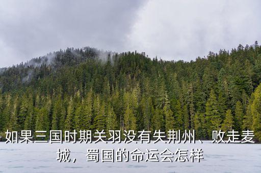 如果三國時期關羽沒有失荊州、敗走麥城，蜀國的命運會怎樣