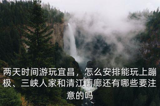 兩天時間游玩宜昌，怎么安排能玩上蹦極、三峽人家和清江畫廊還有哪些要注意的嗎