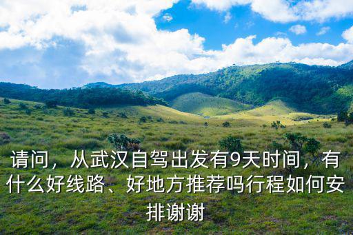 請問，從武漢自駕出發有9天時間，有什么好線路、好地方推薦嗎行程如何安排謝謝