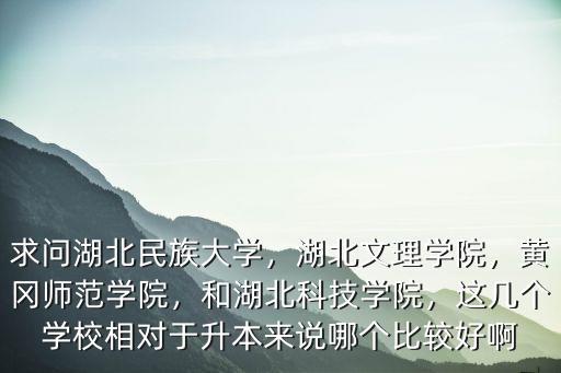 求問湖北民族大學(xué)，湖北文理學(xué)院，黃岡師范學(xué)院，和湖北科技學(xué)院，這幾個學(xué)校相對于升本來說哪個比較好啊