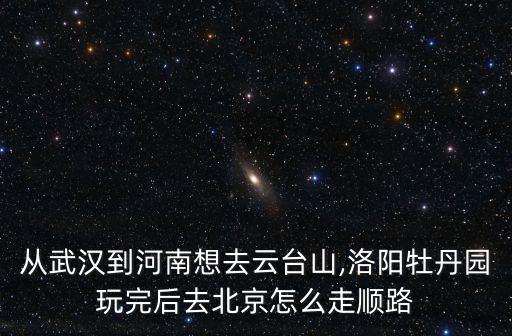 從武漢到河南想去云臺(tái)山,洛陽牡丹園玩完后去北京怎么走順路