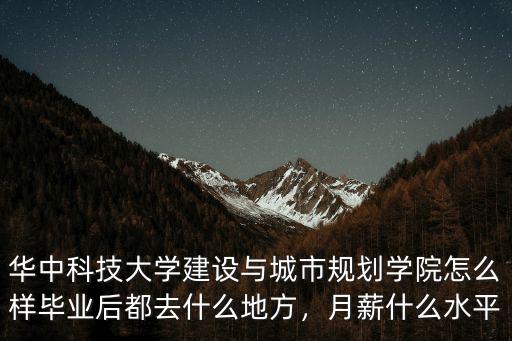 華中科技大學(xué)建設(shè)與城市規(guī)劃學(xué)院怎么樣畢業(yè)后都去什么地方，月薪什么水平