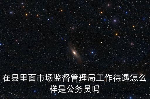 在縣里面市場(chǎng)監(jiān)督管理局工作待遇怎么樣是公務(wù)員嗎