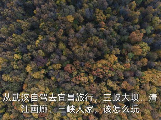 從武漢自駕去宜昌旅行，三峽大壩、清江畫廊、三峽人家，該怎么玩