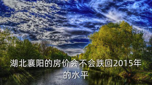 湖北襄陽(yáng)的房?jī)r(jià)會(huì)不會(huì)跌回2015年的水平