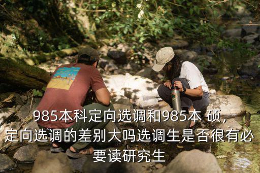 985本科定向選調和985本 碩，定向選調的差別大嗎選調生是否很有必要讀研究生