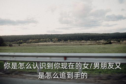 你是怎么認識到你現在的女/男朋友又是怎么追到手的