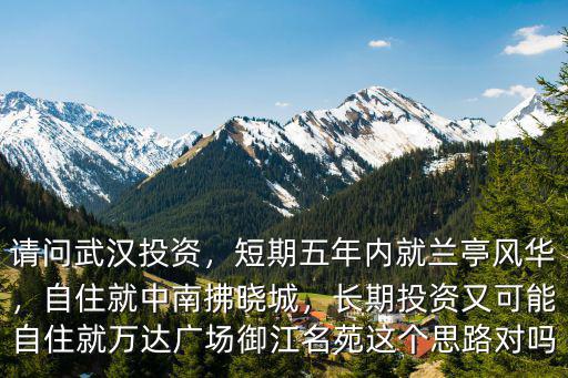 請問武漢投資，短期五年內(nèi)就蘭亭風(fēng)華，自住就中南拂曉城，長期投資又可能自住就萬達(dá)廣場御江名苑這個思路對嗎