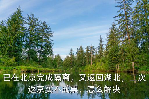 已在北京完成隔離，又返回湖北，二次返京買不成票，怎么解決