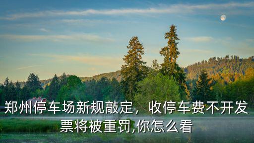 鄭州東站停車場怎么開發票,鄭州停車場新規敲定
