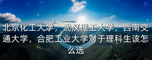 北京化工大學，武漢理工大學，西南交通大學，合肥工業大學對于理科生該怎么選