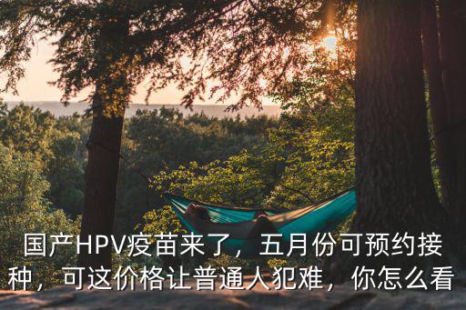 國產HPV疫苗來了，五月份可預約接種，可這價格讓普通人犯難，你怎么看