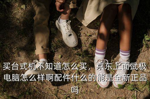 買臺式機(jī)不知道怎么買，京東上面武極電腦怎么樣啊配件什么的能是全新正品嗎