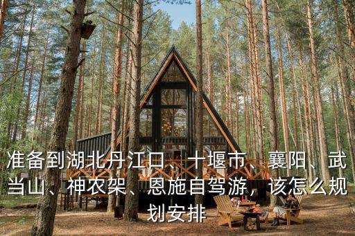 準備到湖北丹江口、十堰市、襄陽、武當山、神農架、恩施自駕游，該怎么規劃安排