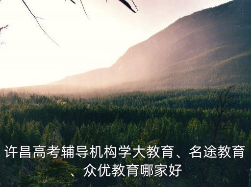 許昌高考輔導機構學大教育、名途教育、眾優教育哪家好
