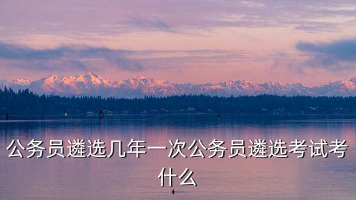 公務(wù)員遴選幾年一次公務(wù)員遴選考試考什么