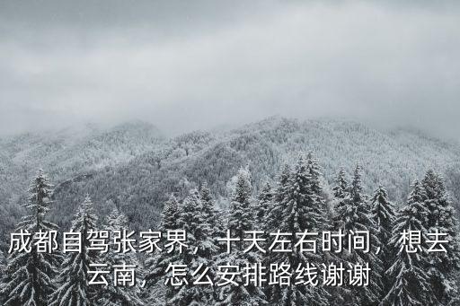 成都自駕張家界，十天左右時間，想去云南，怎么安排路線謝謝