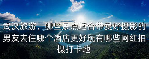 武漢旅游，哪些景點(diǎn)適合帶愛(ài)好攝影的男友去住哪個(gè)酒店更好玩有哪些網(wǎng)紅拍攝打卡地