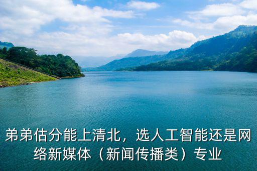 弟弟估分能上清北，選人工智能還是網絡新媒體（新聞傳播類）專業