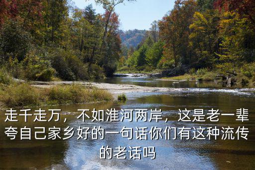 走千走萬，不如淮河兩岸，這是老一輩夸自己家鄉(xiāng)好的一句話你們有這種流傳的老話嗎