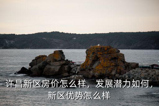 許昌新區房價怎么樣，發展潛力如何，新區優勢怎么樣