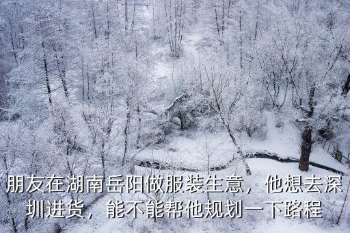 朋友在湖南岳陽做服裝生意，他想去深圳進貨，能不能幫他規劃一下路程