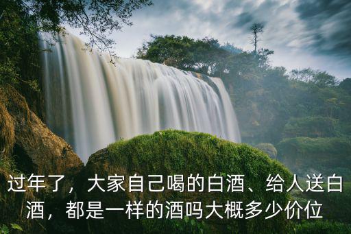 過年了，大家自己喝的白酒、給人送白酒，都是一樣的酒嗎大概多少價位