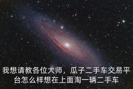 我想請教各位大師，瓜子二手車交易平臺怎么樣想在上面淘一輛二手車