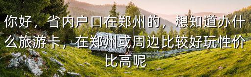 你好，省內(nèi)戶口在鄭州的，想知道辦什么旅游卡，在鄭州或周邊比較好玩性價比高呢