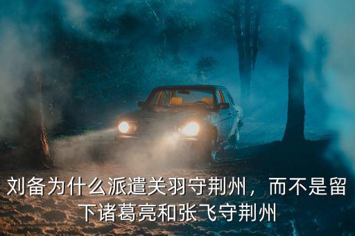 劉備為什么派遣關(guān)羽守荊州，而不是留下諸葛亮和張飛守荊州