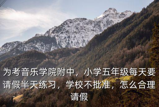 為考音樂學(xué)院附中，小學(xué)五年級每天要請假半天練習(xí)，學(xué)校不批準(zhǔn)，怎么合理請假