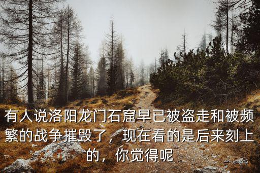 有人說洛陽龍門石窟早已被盜走和被頻繁的戰爭摧毀了，現在看的是后來刻上的，你覺得呢