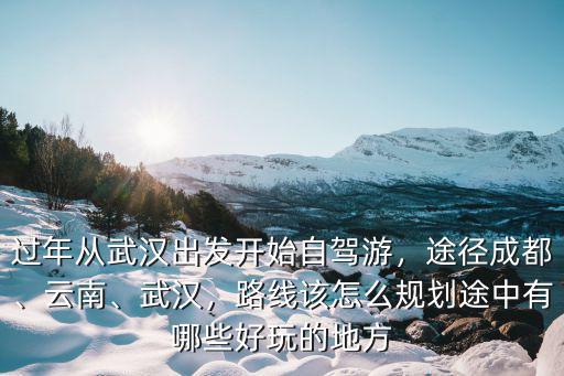 過年從武漢出發開始自駕游，途徑成都、云南、武漢，路線該怎么規劃途中有哪些好玩的地方