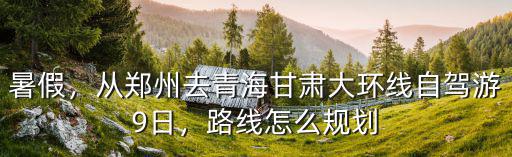 暑假，從鄭州去青海甘肅大環線自駕游9日，路線怎么規劃