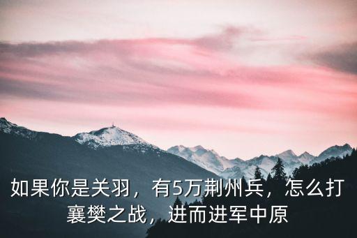 如果你是關羽，有5萬荊州兵，怎么打襄樊之戰，進而進軍中原