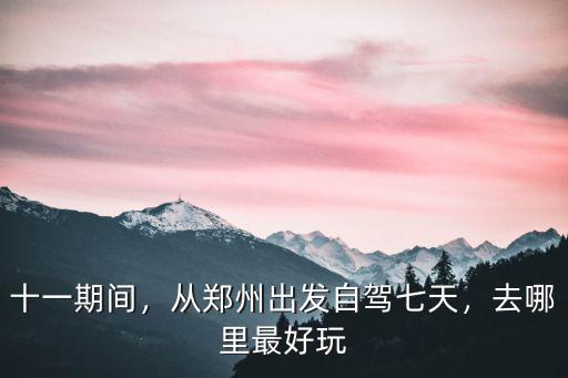 十一期間，從鄭州出發自駕七天，去哪里最好玩