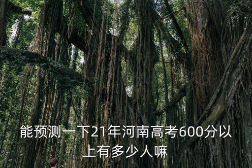 能預(yù)測(cè)一下21年河南高考600分以上有多少人嘛