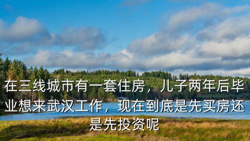 在三線城市有一套住房，兒子兩年后畢業想來武漢工作，現在到底是先買房還是先投資呢